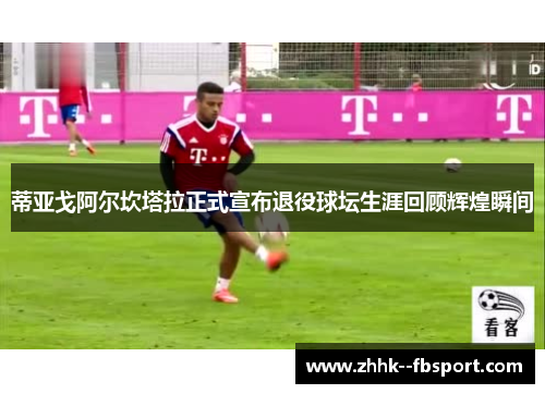 蒂亚戈阿尔坎塔拉正式宣布退役球坛生涯回顾辉煌瞬间 蒂亚戈阿尔坎塔拉正式宣布退役球坛生涯回顾辉煌瞬间