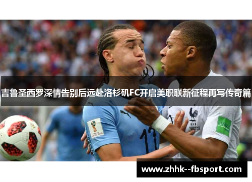 吉鲁圣西罗深情告别后远赴洛杉矶FC开启美职联新征程再写传奇篇 吉鲁圣西罗深情告别后远赴洛杉矶FC开启美职联新征程再写传奇篇